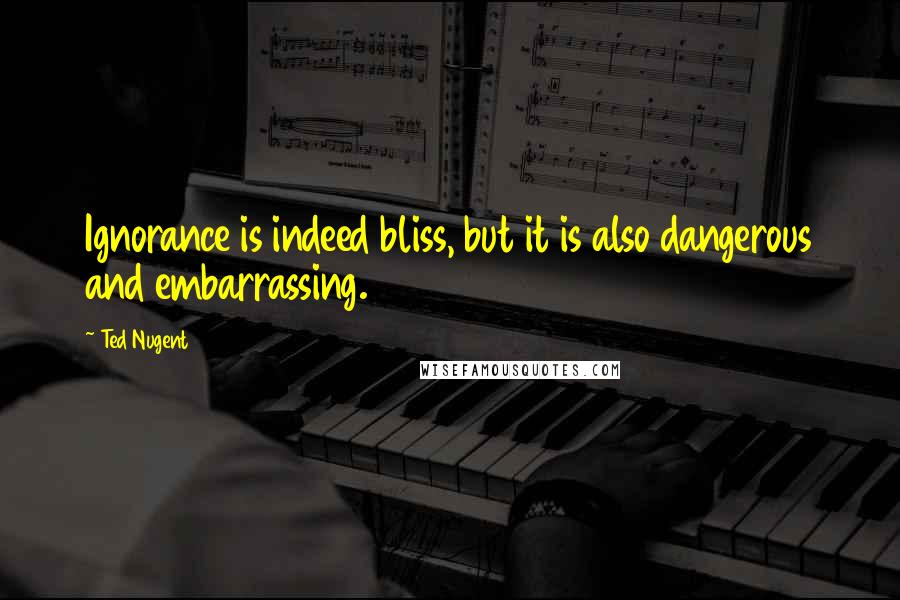 Ted Nugent Quotes: Ignorance is indeed bliss, but it is also dangerous and embarrassing.
