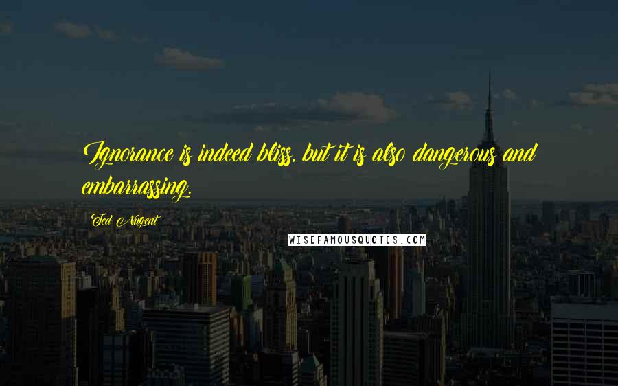 Ted Nugent Quotes: Ignorance is indeed bliss, but it is also dangerous and embarrassing.