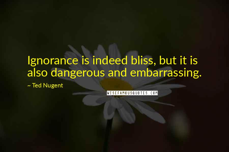 Ted Nugent Quotes: Ignorance is indeed bliss, but it is also dangerous and embarrassing.