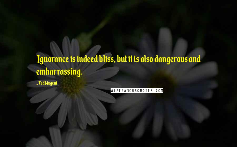 Ted Nugent Quotes: Ignorance is indeed bliss, but it is also dangerous and embarrassing.