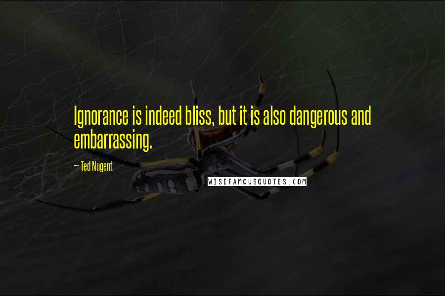 Ted Nugent Quotes: Ignorance is indeed bliss, but it is also dangerous and embarrassing.