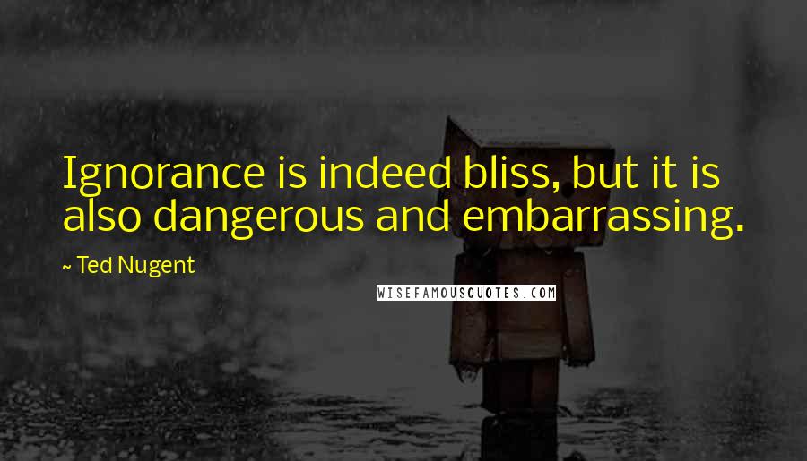 Ted Nugent Quotes: Ignorance is indeed bliss, but it is also dangerous and embarrassing.