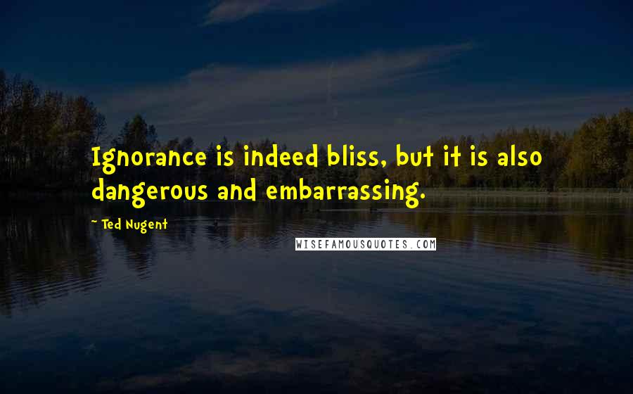 Ted Nugent Quotes: Ignorance is indeed bliss, but it is also dangerous and embarrassing.