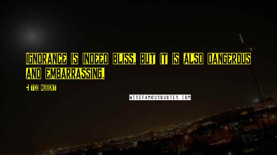 Ted Nugent Quotes: Ignorance is indeed bliss, but it is also dangerous and embarrassing.