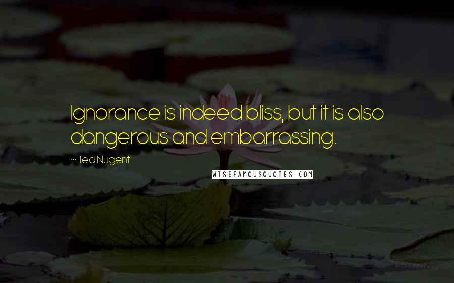 Ted Nugent Quotes: Ignorance is indeed bliss, but it is also dangerous and embarrassing.