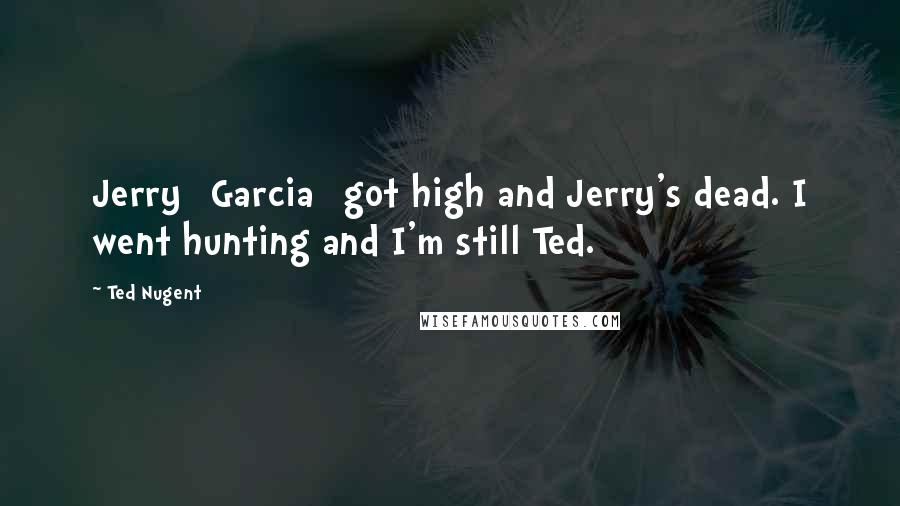 Ted Nugent Quotes: Jerry [Garcia] got high and Jerry's dead. I went hunting and I'm still Ted.