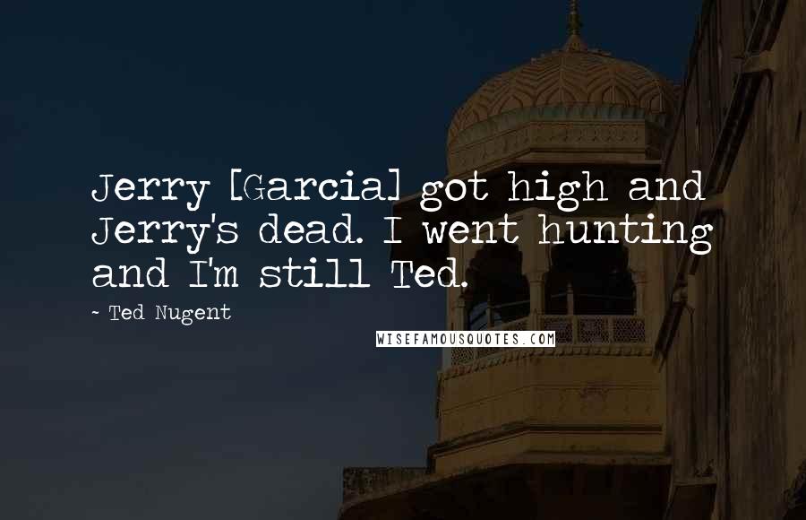 Ted Nugent Quotes: Jerry [Garcia] got high and Jerry's dead. I went hunting and I'm still Ted.