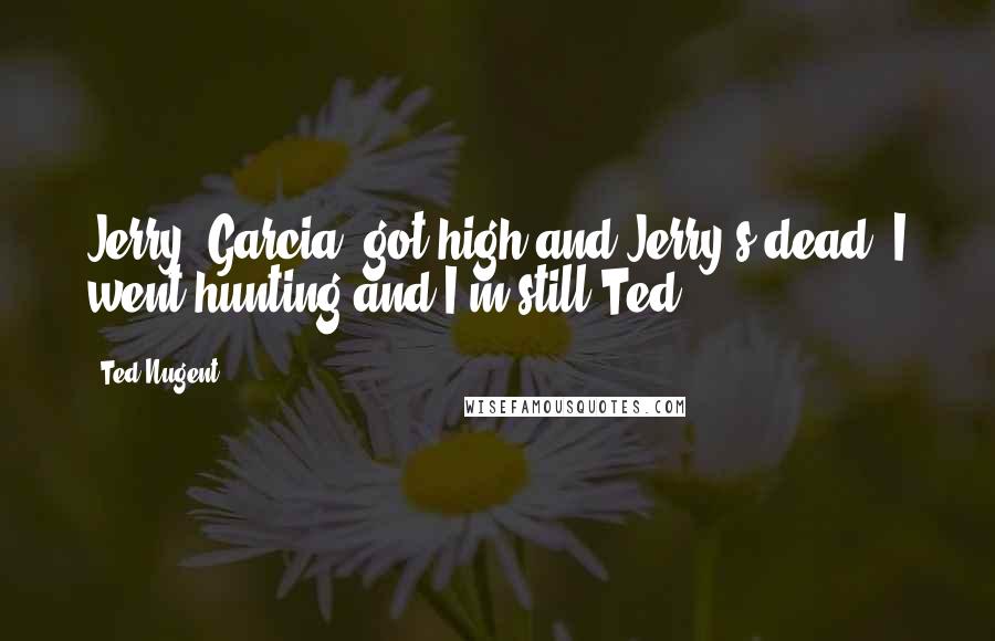 Ted Nugent Quotes: Jerry [Garcia] got high and Jerry's dead. I went hunting and I'm still Ted.