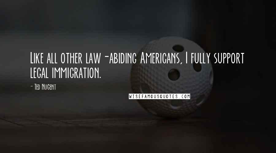 Ted Nugent Quotes: Like all other law-abiding Americans, I fully support legal immigration.