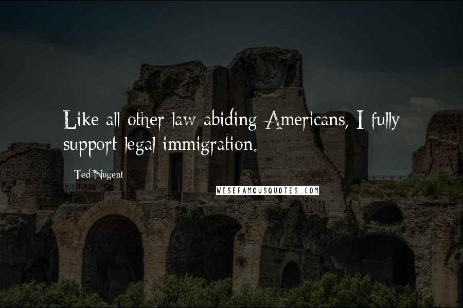 Ted Nugent Quotes: Like all other law-abiding Americans, I fully support legal immigration.