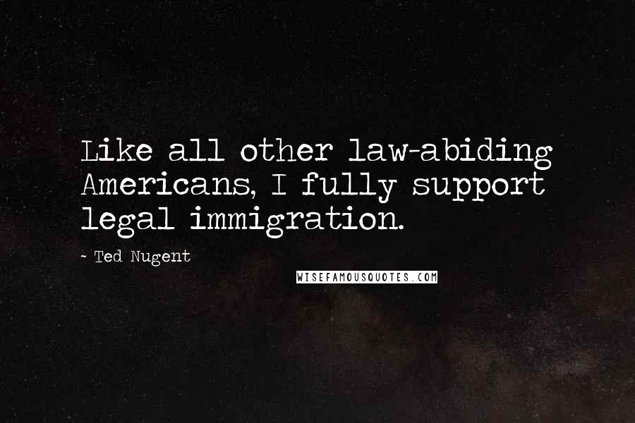 Ted Nugent Quotes: Like all other law-abiding Americans, I fully support legal immigration.