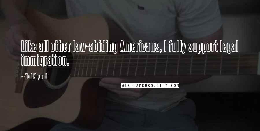 Ted Nugent Quotes: Like all other law-abiding Americans, I fully support legal immigration.