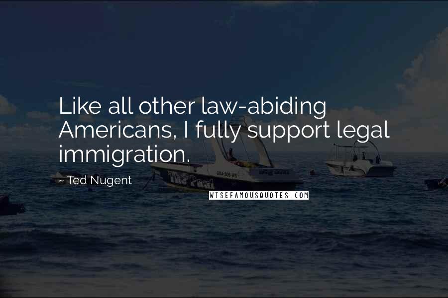 Ted Nugent Quotes: Like all other law-abiding Americans, I fully support legal immigration.