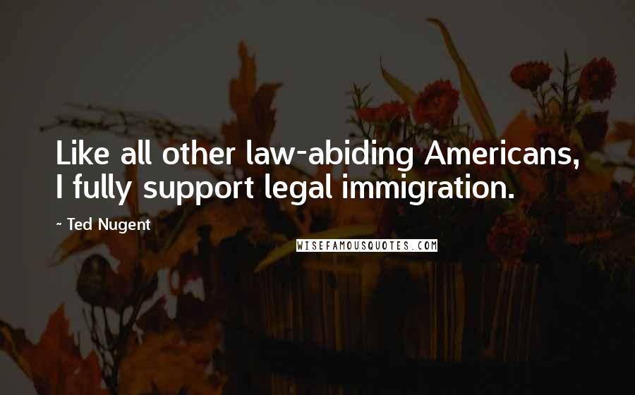 Ted Nugent Quotes: Like all other law-abiding Americans, I fully support legal immigration.
