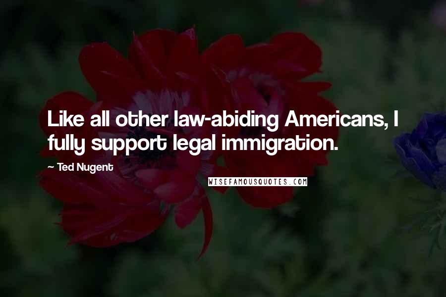 Ted Nugent Quotes: Like all other law-abiding Americans, I fully support legal immigration.