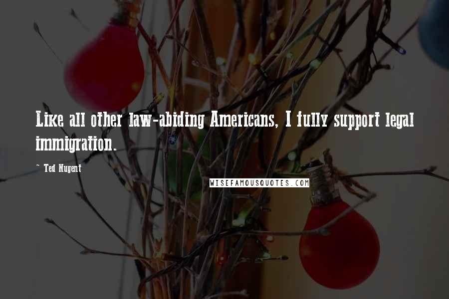 Ted Nugent Quotes: Like all other law-abiding Americans, I fully support legal immigration.