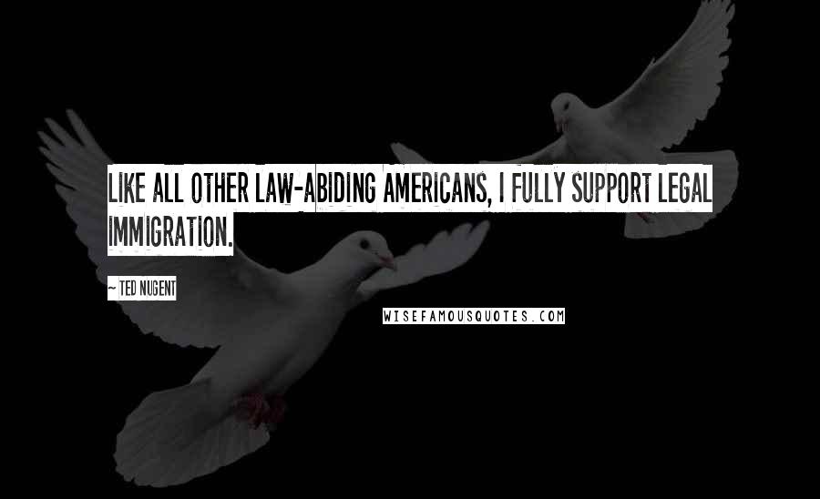 Ted Nugent Quotes: Like all other law-abiding Americans, I fully support legal immigration.