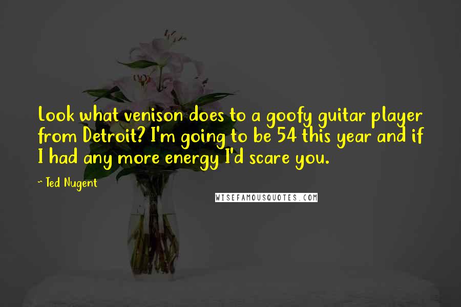 Ted Nugent Quotes: Look what venison does to a goofy guitar player from Detroit? I'm going to be 54 this year and if I had any more energy I'd scare you.