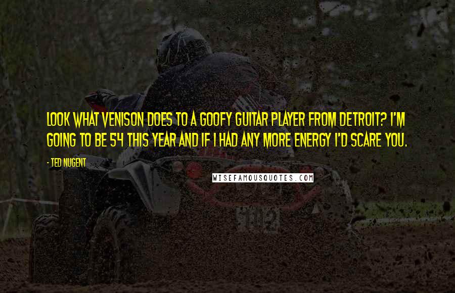 Ted Nugent Quotes: Look what venison does to a goofy guitar player from Detroit? I'm going to be 54 this year and if I had any more energy I'd scare you.