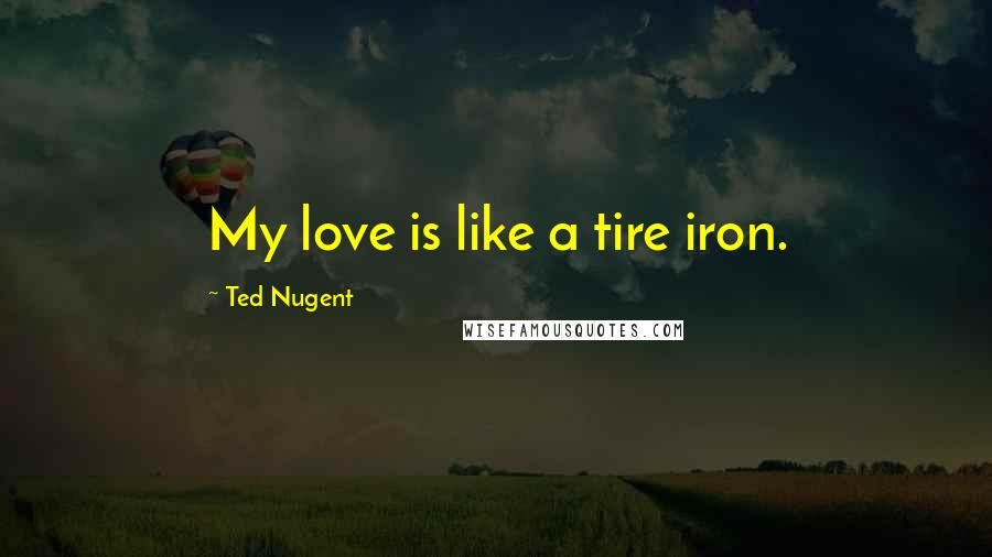 Ted Nugent Quotes: My love is like a tire iron.