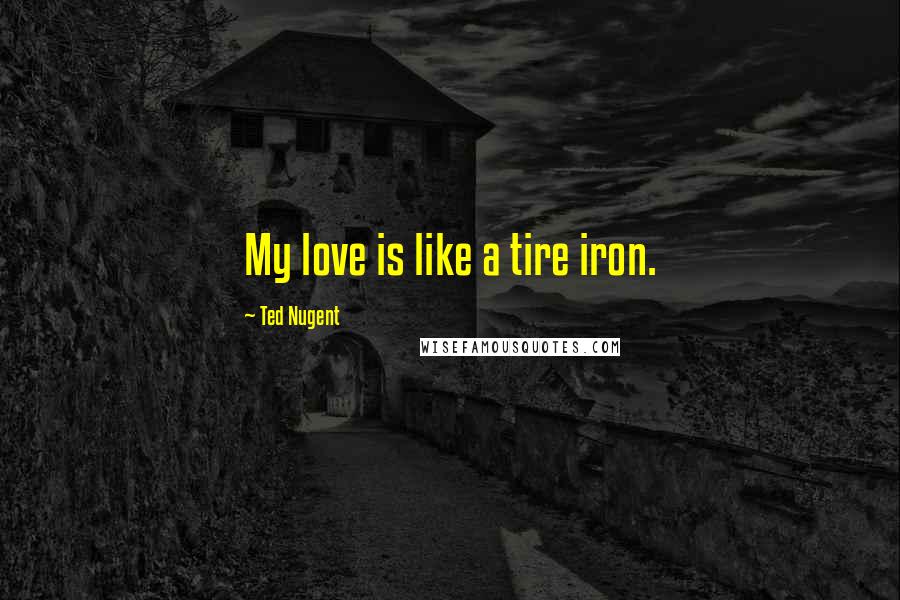 Ted Nugent Quotes: My love is like a tire iron.