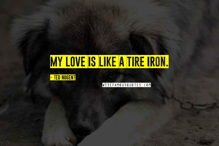 Ted Nugent Quotes: My love is like a tire iron.