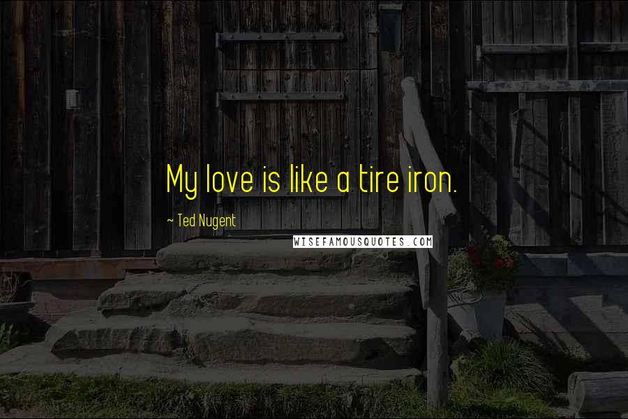 Ted Nugent Quotes: My love is like a tire iron.