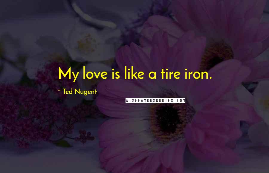 Ted Nugent Quotes: My love is like a tire iron.