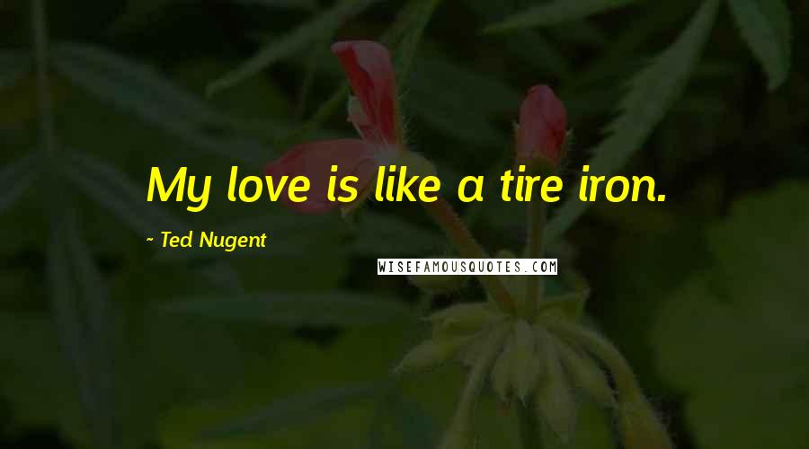 Ted Nugent Quotes: My love is like a tire iron.