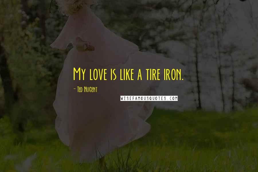 Ted Nugent Quotes: My love is like a tire iron.