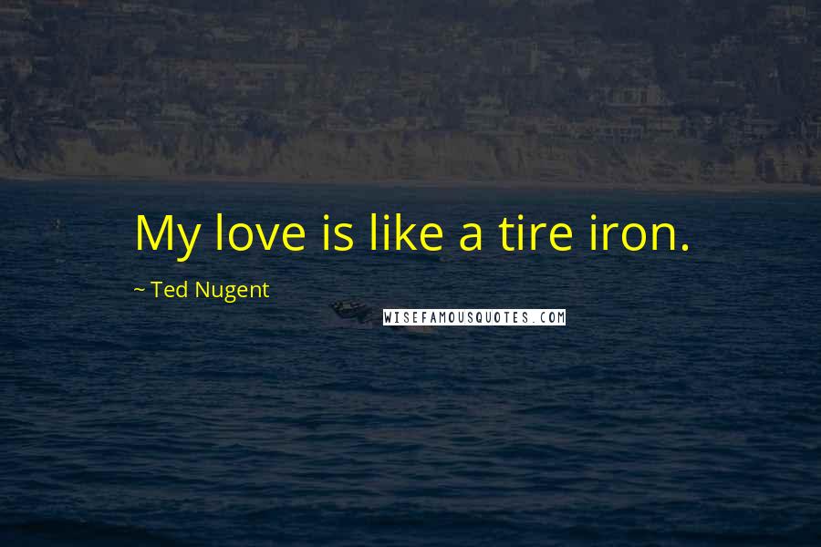 Ted Nugent Quotes: My love is like a tire iron.