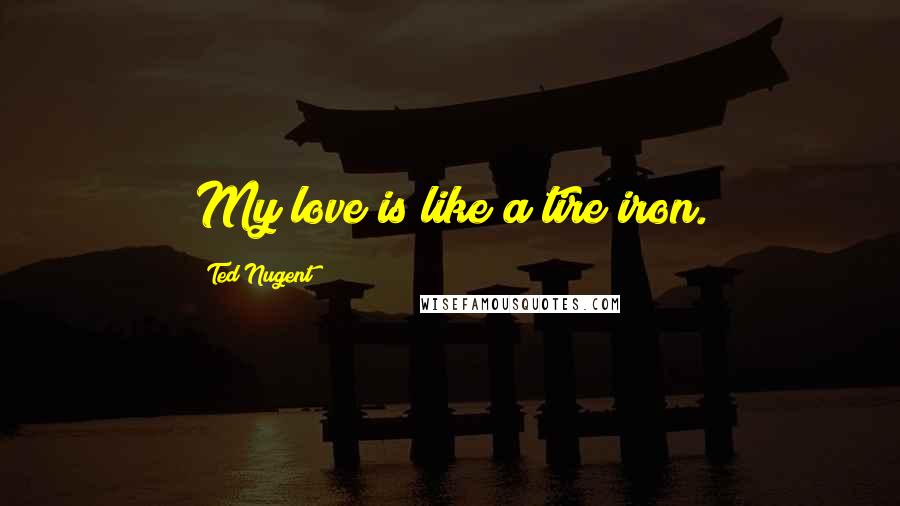 Ted Nugent Quotes: My love is like a tire iron.