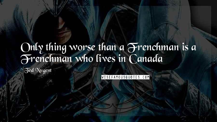 Ted Nugent Quotes: Only thing worse than a Frenchman is a Frenchman who lives in Canada