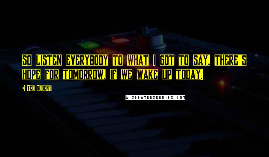 Ted Nugent Quotes: So listen everybody to what I got to say, there's hope for tomorrow, if we wake up today.