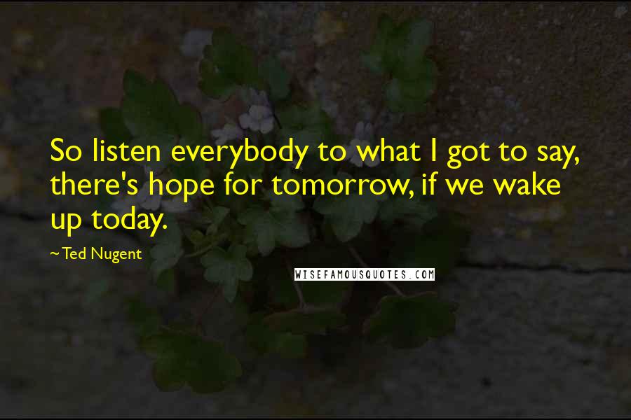 Ted Nugent Quotes: So listen everybody to what I got to say, there's hope for tomorrow, if we wake up today.