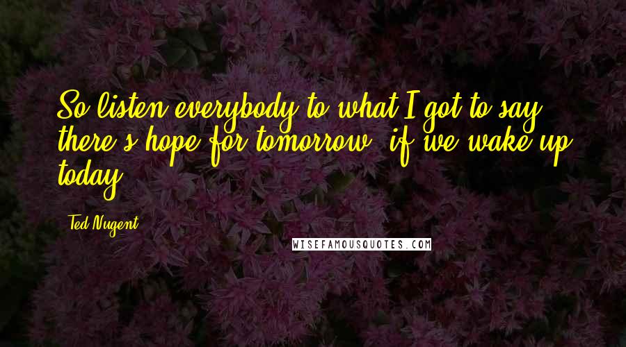 Ted Nugent Quotes: So listen everybody to what I got to say, there's hope for tomorrow, if we wake up today.