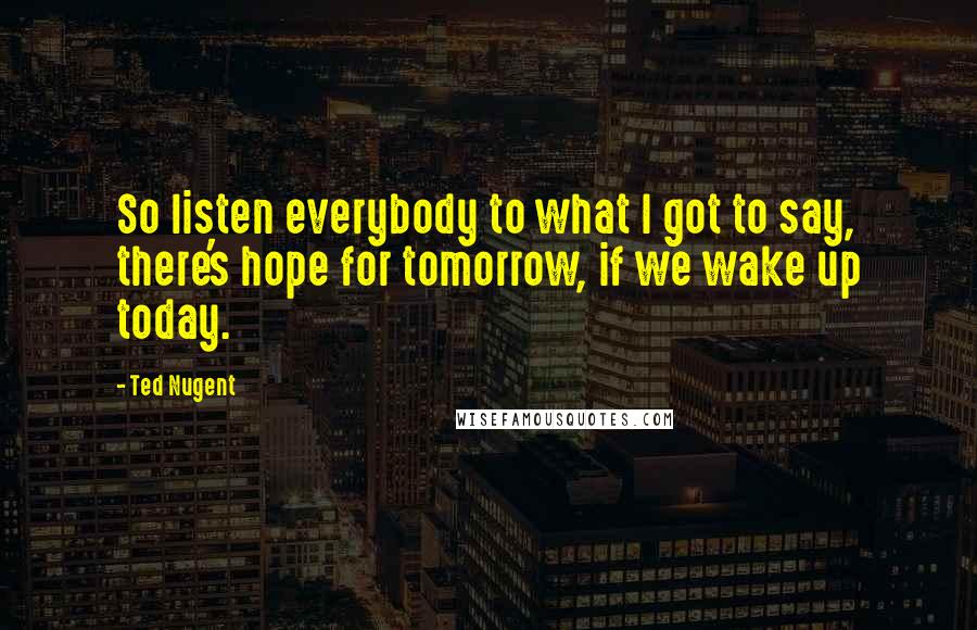 Ted Nugent Quotes: So listen everybody to what I got to say, there's hope for tomorrow, if we wake up today.