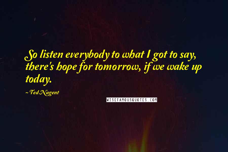 Ted Nugent Quotes: So listen everybody to what I got to say, there's hope for tomorrow, if we wake up today.