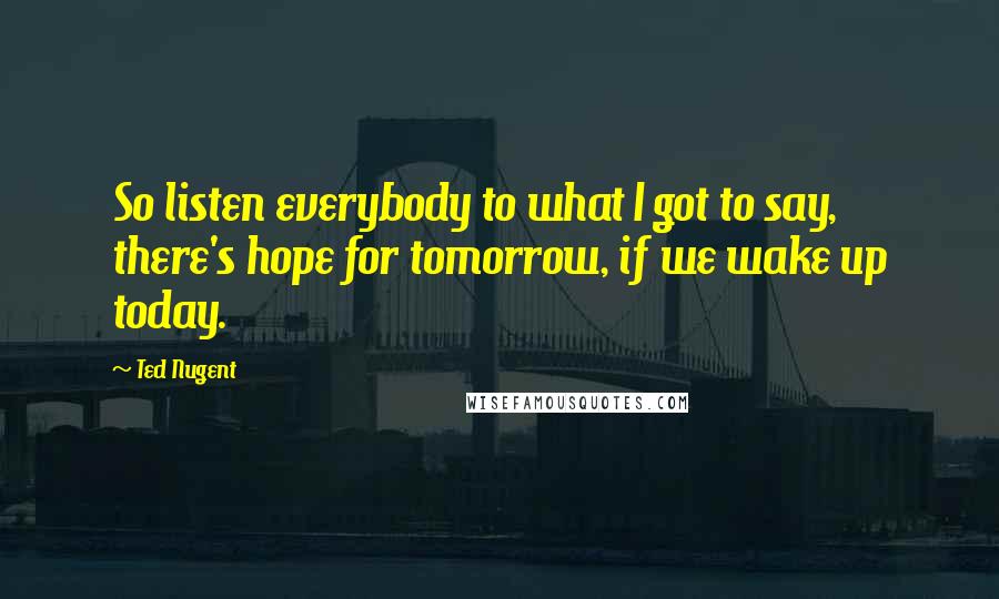 Ted Nugent Quotes: So listen everybody to what I got to say, there's hope for tomorrow, if we wake up today.