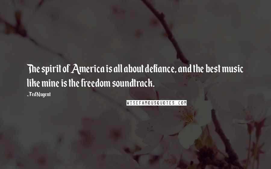Ted Nugent Quotes: The spirit of America is all about defiance, and the best music like mine is the freedom soundtrack.