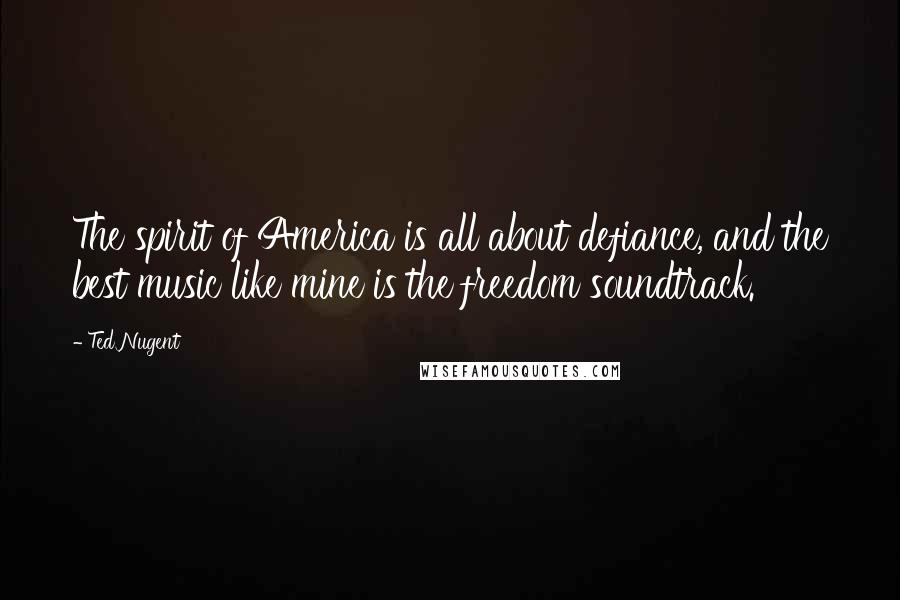 Ted Nugent Quotes: The spirit of America is all about defiance, and the best music like mine is the freedom soundtrack.