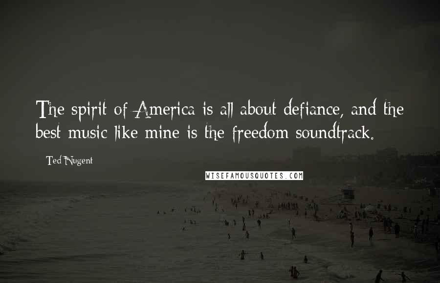 Ted Nugent Quotes: The spirit of America is all about defiance, and the best music like mine is the freedom soundtrack.