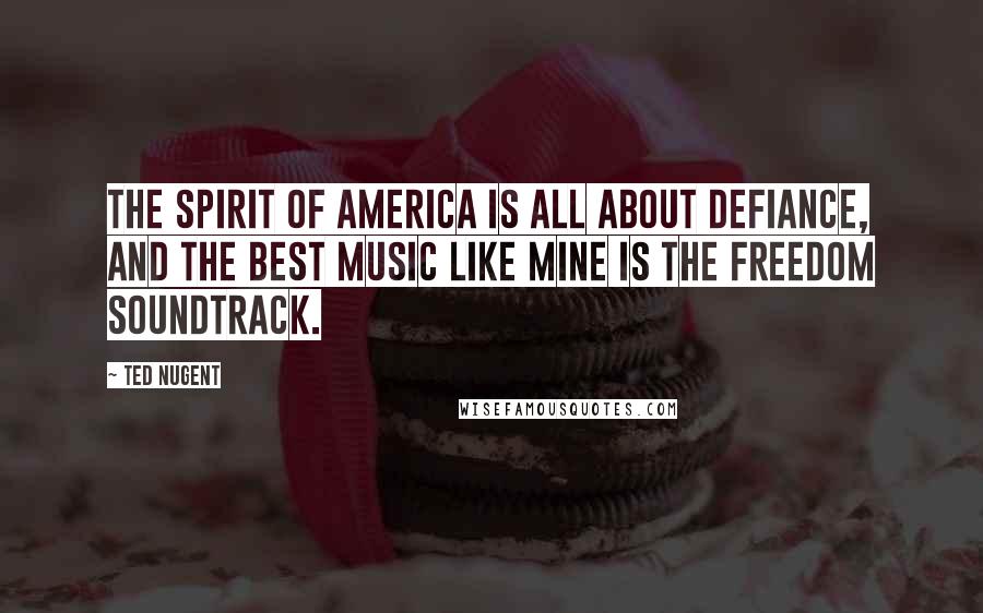 Ted Nugent Quotes: The spirit of America is all about defiance, and the best music like mine is the freedom soundtrack.