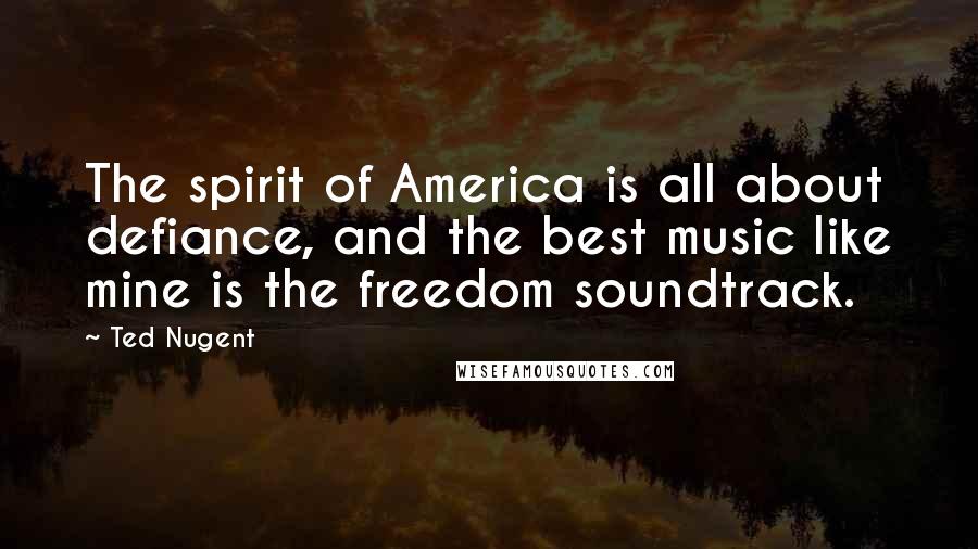 Ted Nugent Quotes: The spirit of America is all about defiance, and the best music like mine is the freedom soundtrack.