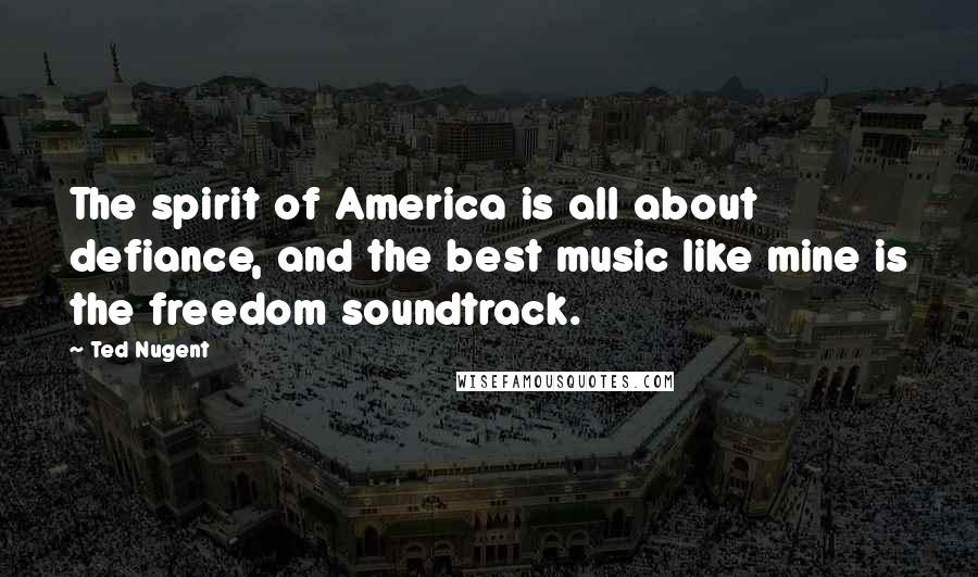 Ted Nugent Quotes: The spirit of America is all about defiance, and the best music like mine is the freedom soundtrack.