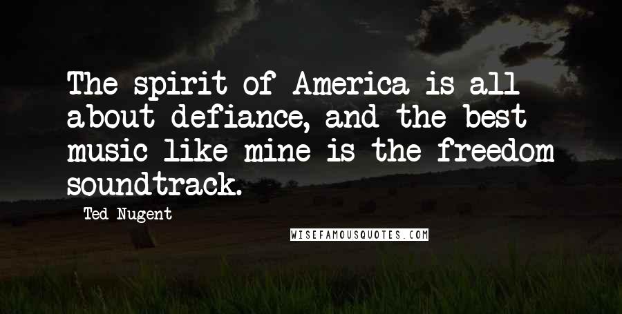 Ted Nugent Quotes: The spirit of America is all about defiance, and the best music like mine is the freedom soundtrack.