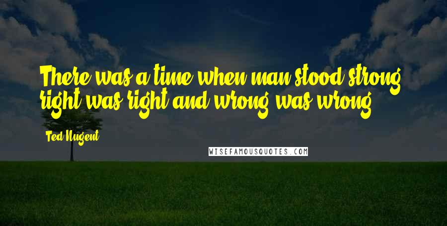 Ted Nugent Quotes: There was a time when man stood strong, right was right and wrong was wrong.