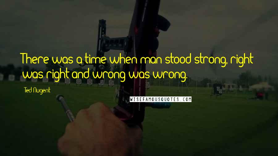 Ted Nugent Quotes: There was a time when man stood strong, right was right and wrong was wrong.