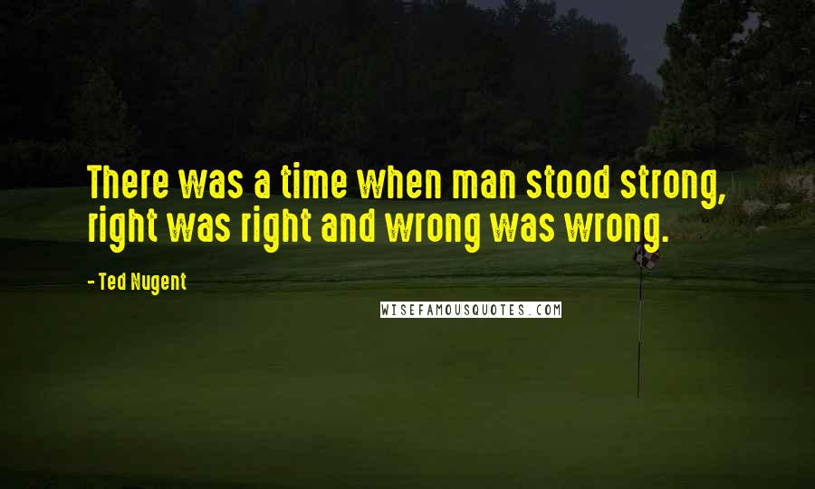 Ted Nugent Quotes: There was a time when man stood strong, right was right and wrong was wrong.