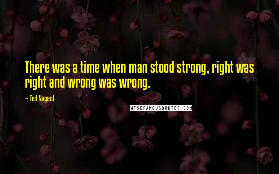 Ted Nugent Quotes: There was a time when man stood strong, right was right and wrong was wrong.